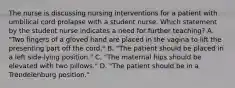 The nurse is discussing nursing interventions for a patient with umbilical cord prolapse with a student nurse. Which statement by the student nurse indicates a need for further teaching? A. "Two fingers of a gloved hand are placed in the vagina to lift the presenting part off the cord." B. "The patient should be placed in a left side-lying position." C. "The maternal hips should be elevated with two pillows." D. "The patient should be in a Trendelenburg position."