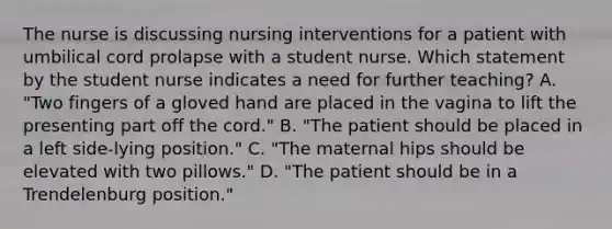 The nurse is discussing nursing interventions for a patient with umbilical cord prolapse with a student nurse. Which statement by the student nurse indicates a need for further teaching? A. "Two fingers of a gloved hand are placed in the vagina to lift the presenting part off the cord." B. "The patient should be placed in a left side-lying position." C. "The maternal hips should be elevated with two pillows." D. "The patient should be in a Trendelenburg position."