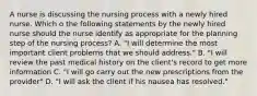 A nurse is discussing the nursing process with a newly hired nurse. Which o the following statements by the newly hired nurse should the nurse identify as appropriate for the planning step of the nursing process? A. "I will determine the most important client problems that we should address." B. "I will review the past medical history on the client's record to get more information C. "I will go carry out the new prescriptions from the provider" D. "I will ask the client if his nausea has resolved."