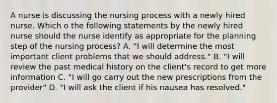 A nurse is discussing the nursing process with a newly hired nurse. Which o the following statements by the newly hired nurse should the nurse identify as appropriate for the planning step of the nursing process? A. "I will determine the most important client problems that we should address." B. "I will review the past medical history on the client's record to get more information C. "I will go carry out the new prescriptions from the provider" D. "I will ask the client if his nausea has resolved."