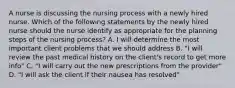 A nurse is discussing the nursing process with a newly hired nurse. Which of the following statements by the newly hired nurse should the nurse identify as appropriate for the planning steps of the nursing process? A. I will determine the most important client problems that we should address B. "I will review the past medical history on the client's record to get more info" C. "I will carry out the new prescriptions from the provider" D. "I will ask the client if their nausea has resolved"