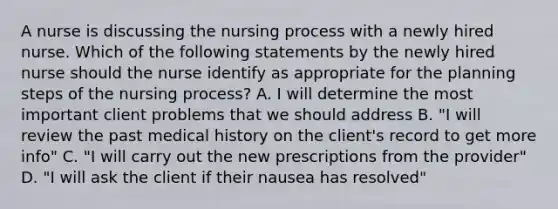 A nurse is discussing the nursing process with a newly hired nurse. Which of the following statements by the newly hired nurse should the nurse identify as appropriate for the planning steps of the nursing process? A. I will determine the most important client problems that we should address B. "I will review the past medical history on the client's record to get more info" C. "I will carry out the new prescriptions from the provider" D. "I will ask the client if their nausea has resolved"