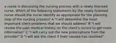 a nurse is discussing the nursing process with a newly licensed nurse. Which of the following statements by the newly licensed nurse should the nurse identify as appropriate for the planning step of the nursing process? A "I will determine the most important client problems that we should address" B "I will review the past medical history on the client's record to get more information" C "I will carry out the new prescriptions from the provider" D "I will ask the client if their nausea has resolved"