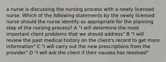 a nurse is discussing the nursing process with a newly licensed nurse. Which of the following statements by the newly licensed nurse should the nurse identify as appropriate for the planning step of the nursing process? A "I will determine the most important client problems that we should address" B "I will review the past medical history on the client's record to get more information" C "I will carry out the new prescriptions from the provider" D "I will ask the client if their nausea has resolved"