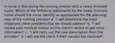 A nurse is discussing the nursing process with a newly licensed nurse. Which of the following statements by the newly licensed nurse should the nurse identify as appropriate for the planning step of the nursing process? a. "I will determine the most important client problems that we should address" b. "I will review past medical history on the client's record to get more information" c. "I will carry out the new prescription from the provider." d. I will ask the client if their nausea has resolved"