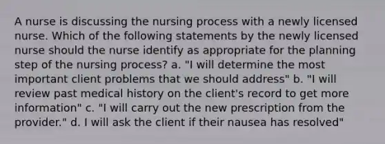 A nurse is discussing the nursing process with a newly licensed nurse. Which of the following statements by the newly licensed nurse should the nurse identify as appropriate for the planning step of the nursing process? a. "I will determine the most important client problems that we should address" b. "I will review past medical history on the client's record to get more information" c. "I will carry out the new prescription from the provider." d. I will ask the client if their nausea has resolved"