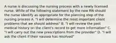 A nurse is discussing the nursing process with a newly licensed nurse. While of the following statement by the new RN should the nurse identify as appropriate for the planning step of the nursing process A. "I will determine the most important client problems that we should address" B. "I will review the past medical history on the client's record to get more information" C. "I will carry out the new prescriptions from the provider" D. "I will ask the client if their nausea has resolved"