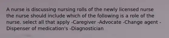 A nurse is discussing nursing rolls of the newly licensed nurse the nurse should include which of the following is a role of the nurse. select all that apply -Caregiver -Advocate -Change agent -Dispenser of medication's -Diagnostician