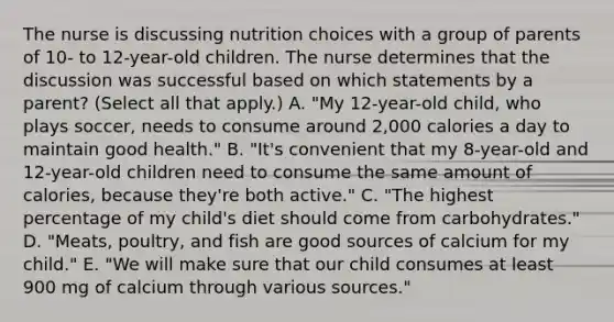 The nurse is discussing nutrition choices with a group of parents of 10- to 12-year-old children. The nurse determines that the discussion was successful based on which statements by a parent? (Select all that apply.) A. "My 12-year-old child, who plays soccer, needs to consume around 2,000 calories a day to maintain good health." B. "It's convenient that my 8-year-old and 12-year-old children need to consume the same amount of calories, because they're both active." C. "The highest percentage of my child's diet should come from carbohydrates." D. "Meats, poultry, and fish are good sources of calcium for my child." E. "We will make sure that our child consumes at least 900 mg of calcium through various sources."