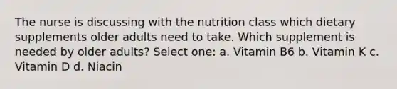 The nurse is discussing with the nutrition class which dietary supplements older adults need to take. Which supplement is needed by older adults? Select one: a. Vitamin B6 b. Vitamin K c. Vitamin D d. Niacin