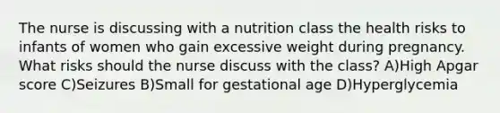 The nurse is discussing with a nutrition class the health risks to infants of women who gain excessive weight during pregnancy. What risks should the nurse discuss with the class? A)High Apgar score C)Seizures B)Small for gestational age D)Hyperglycemia