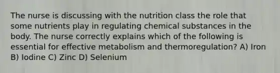 The nurse is discussing with the nutrition class the role that some nutrients play in regulating chemical substances in the body. The nurse correctly explains which of the following is essential for effective metabolism and thermoregulation? A) Iron B) Iodine C) Zinc D) Selenium