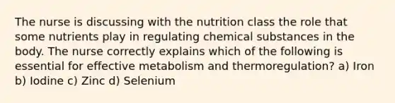 The nurse is discussing with the nutrition class the role that some nutrients play in regulating chemical substances in the body. The nurse correctly explains which of the following is essential for effective metabolism and thermoregulation? a) Iron b) Iodine c) Zinc d) Selenium