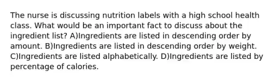 The nurse is discussing nutrition labels with a high school health class. What would be an important fact to discuss about the ingredient list? A)Ingredients are listed in <a href='https://www.questionai.com/knowledge/kMfvuk50mF-descending-order' class='anchor-knowledge'>descending order</a> by amount. B)Ingredients are listed in descending order by weight. C)Ingredients are listed alphabetically. D)Ingredients are listed by percentage of calories.