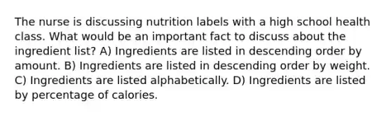 The nurse is discussing nutrition labels with a high school health class. What would be an important fact to discuss about the ingredient list? A) Ingredients are listed in descending order by amount. B) Ingredients are listed in descending order by weight. C) Ingredients are listed alphabetically. D) Ingredients are listed by percentage of calories.