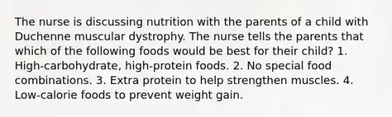 The nurse is discussing nutrition with the parents of a child with Duchenne muscular dystrophy. The nurse tells the parents that which of the following foods would be best for their child? 1. High-carbohydrate, high-protein foods. 2. No special food combinations. 3. Extra protein to help strengthen muscles. 4. Low-calorie foods to prevent weight gain.