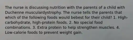 The nurse is discussing nutrition with the parents of a child with Duchenne musculardystrophy. The nurse tells the parents that which of the following foods would bebest for their child? 1. High-carbohydrate, high-protein foods. 2. No special food combinations. 3. Extra protein to help strengthen muscles. 4. Low-calorie foods to prevent weight gain.