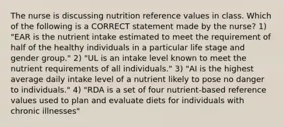 The nurse is discussing nutrition reference values in class. Which of the following is a CORRECT statement made by the nurse? 1) "EAR is the nutrient intake estimated to meet the requirement of half of the healthy individuals in a particular life stage and gender group." 2) "UL is an intake level known to meet the nutrient requirements of all individuals." 3) "AI is the highest average daily intake level of a nutrient likely to pose no danger to individuals." 4) "RDA is a set of four nutrient-based reference values used to plan and evaluate diets for individuals with chronic illnesses"