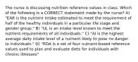 The nurse is discussing nutrition reference values in class. Which of the following is a CORRECT statement made by the nurse? A) "EAR is the nutrient intake estimated to meet the requirement of half of the healthy individuals in a particular life stage and gender group." B) "UL is an intake level known to meet the nutrient requirements of all individuals." C) "AI is the highest average daily intake level of a nutrient likely to pose no danger to individuals." D) "RDA is a set of four nutrient-based reference values used to plan and evaluate diets for individuals with chronic illnesses"