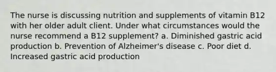 The nurse is discussing nutrition and supplements of vitamin B12 with her older adult client. Under what circumstances would the nurse recommend a B12 supplement? a. Diminished gastric acid production b. Prevention of Alzheimer's disease c. Poor diet d. Increased gastric acid production