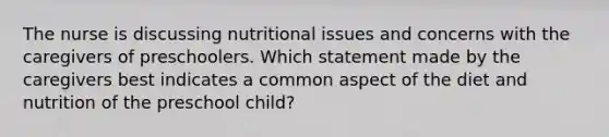 The nurse is discussing nutritional issues and concerns with the caregivers of preschoolers. Which statement made by the caregivers best indicates a common aspect of the diet and nutrition of the preschool child?