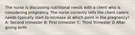 The nurse is discussing nutritional needs with a client who is considering pregnancy. The nurse correctly tells the client caloric needs typically start to increase at which point in the pregnancy? A: Second trimester B: First trimester C: Third Trimester D After giving birth