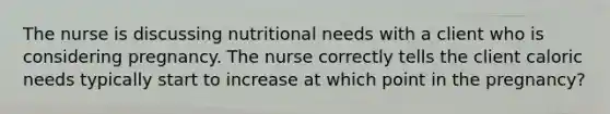 The nurse is discussing nutritional needs with a client who is considering pregnancy. The nurse correctly tells the client caloric needs typically start to increase at which point in the pregnancy?