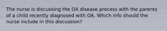 The nurse is discussing the OA disease process with the parents of a child recently diagnosed with OA. Which info should the nurse include in this discussion?