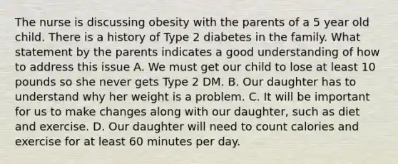 The nurse is discussing obesity with the parents of a 5 year old child. There is a history of Type 2 diabetes in the family. What statement by the parents indicates a good understanding of how to address this issue A. We must get our child to lose at least 10 pounds so she never gets Type 2 DM. B. Our daughter has to understand why her weight is a problem. C. It will be important for us to make changes along with our daughter, such as diet and exercise. D. Our daughter will need to count calories and exercise for at least 60 minutes per day.