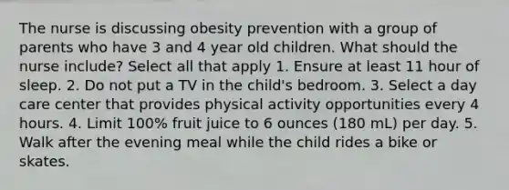 The nurse is discussing obesity prevention with a group of parents who have 3 and 4 year old children. What should the nurse include? Select all that apply 1. Ensure at least 11 hour of sleep. 2. Do not put a TV in the child's bedroom. 3. Select a day care center that provides physical activity opportunities every 4 hours. 4. Limit 100% fruit juice to 6 ounces (180 mL) per day. 5. Walk after the evening meal while the child rides a bike or skates.