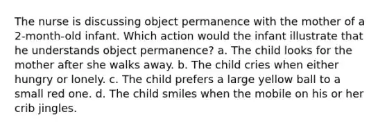 The nurse is discussing object permanence with the mother of a 2-month-old infant. Which action would the infant illustrate that he understands object permanence? a. The child looks for the mother after she walks away. b. The child cries when either hungry or lonely. c. The child prefers a large yellow ball to a small red one. d. The child smiles when the mobile on his or her crib jingles.