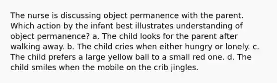 The nurse is discussing object permanence with the parent. Which action by the infant best illustrates understanding of object permanence? a. The child looks for the parent after walking away. b. The child cries when either hungry or lonely. c. The child prefers a large yellow ball to a small red one. d. The child smiles when the mobile on the crib jingles.