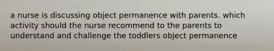 a nurse is discussing object permanence with parents. which activity should the nurse recommend to the parents to understand and challenge the toddlers object permanence