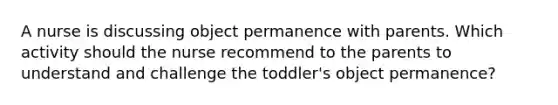 A nurse is discussing object permanence with parents. Which activity should the nurse recommend to the parents to understand and challenge the toddler's object permanence?