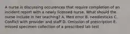 A nurse is discussing occurences that require completion of an incident report with a newly licensed nurse. What should the nurse include in her teaching? A. Med error B. needlesticks C. Conflict with provider and staff D. Omission of prescription E. missed specimen collection of a prescribed lab test