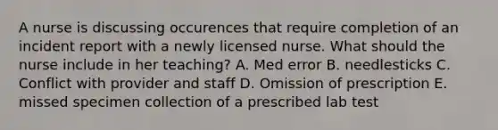 A nurse is discussing occurences that require completion of an incident report with a newly licensed nurse. What should the nurse include in her teaching? A. Med error B. needlesticks C. Conflict with provider and staff D. Omission of prescription E. missed specimen collection of a prescribed lab test