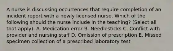 A nurse is discussing occurrences that require completion of an incident report with a newly licensed nurse. Which of the following should the nurse include in the teaching? (Select all that apply). A. Medication error B. Needlesticks C. Conflict with provider and nursing staff D. Omission of prescription E. Missed specimen collection of a prescribed laboratory test