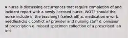 A nurse is discussing occurrences that require completion of and incident report with a newly licensed nurse. WOTF should the nurse include in the teaching? (select all) a. medication error b. needlesticks c.conflict w/ provider and nursing staff d. omission of prescription e. missed specimen collection of a prescribed lab test