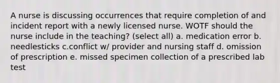 A nurse is discussing occurrences that require completion of and incident report with a newly licensed nurse. WOTF should the nurse include in the teaching? (select all) a. medication error b. needlesticks c.conflict w/ provider and nursing staff d. omission of prescription e. missed specimen collection of a prescribed lab test