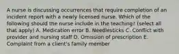 A nurse is discussing occurrences that require completion of an incident report with a newly licensed nurse. Which of the following should the nurse include in the teaching? (select all that apply) A. Medication error B. Needlesticks C. Conflict with provider and nursing staff D. Omission of prescription E. Complaint from a client's family member