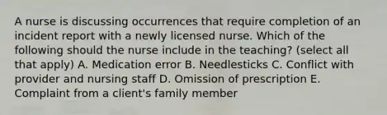 A nurse is discussing occurrences that require completion of an incident report with a newly licensed nurse. Which of the following should the nurse include in the teaching? (select all that apply) A. Medication error B. Needlesticks C. Conflict with provider and nursing staff D. Omission of prescription E. Complaint from a client's family member