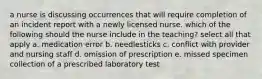 a nurse is discussing occurrences that will require completion of an incident report with a newly licensed nurse. which of the following should the nurse include in the teaching? select all that apply a. medication error b. needlesticks c. conflict with provider and nursing staff d. omission of prescription e. missed specimen collection of a prescribed laboratory test