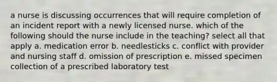 a nurse is discussing occurrences that will require completion of an incident report with a newly licensed nurse. which of the following should the nurse include in the teaching? select all that apply a. medication error b. needlesticks c. conflict with provider and nursing staff d. omission of prescription e. missed specimen collection of a prescribed laboratory test