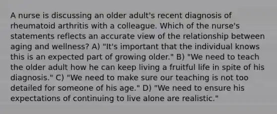 A nurse is discussing an older adult's recent diagnosis of rheumatoid arthritis with a colleague. Which of the nurse's statements reflects an accurate view of the relationship between aging and wellness? A) "It's important that the individual knows this is an expected part of growing older." B) "We need to teach the older adult how he can keep living a fruitful life in spite of his diagnosis." C) "We need to make sure our teaching is not too detailed for someone of his age." D) "We need to ensure his expectations of continuing to live alone are realistic."