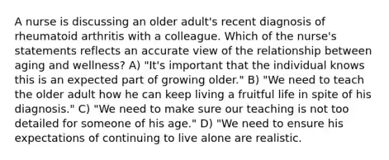 A nurse is discussing an older adult's recent diagnosis of rheumatoid arthritis with a colleague. Which of the nurse's statements reflects an accurate view of the relationship between aging and wellness? A) "It's important that the individual knows this is an expected part of growing older." B) "We need to teach the older adult how he can keep living a fruitful life in spite of his diagnosis." C) "We need to make sure our teaching is not too detailed for someone of his age." D) "We need to ensure his expectations of continuing to live alone are realistic.