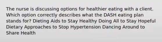 The nurse is discussing options for healthier eating with a client. Which option correctly describes what the DASH eating plan stands for? Dieting Aids to Stay Healthy Doing All to Stay Hopeful Dietary Approaches to Stop Hypertension Dancing Around to Share Health