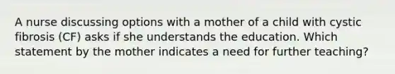 A nurse discussing options with a mother of a child with cystic fibrosis (CF) asks if she understands the education. Which statement by the mother indicates a need for further teaching?