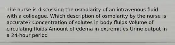 The nurse is discussing the osmolarity of an intravenous fluid with a colleague. Which description of osmolarity by the nurse is accurate? Concentration of solutes in body fluids Volume of circulating fluids Amount of edema in extremities Urine output in a 24-hour period