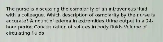 The nurse is discussing the osmolarity of an intravenous fluid with a colleague. Which description of osmolarity by the nurse is accurate? Amount of edema in extremities Urine output in a 24-hour period Concentration of solutes in body fluids Volume of circulating fluids