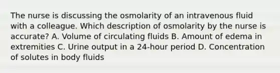 The nurse is discussing the osmolarity of an intravenous fluid with a colleague. Which description of osmolarity by the nurse is accurate? A. Volume of circulating fluids B. Amount of edema in extremities C. Urine output in a 24-hour period D. Concentration of solutes in body fluids